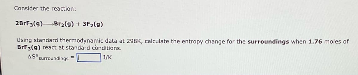 Consider the reaction:
2BrF3(g)- Br₂(g) + 3F₂(g)
Using standard thermodynamic data at 298K, calculate the entropy change for the surroundings when 1.76 moles of
BrF3(g) react at standard conditions.
AS surroundings =
J/K