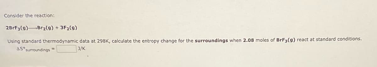 Consider the reaction:
2BrF3(9) Br₂(g) + 3F₂(g)
Using standard thermodynamic data at 298K, calculate the entropy change for the surroundings when 2.08 moles of BrF3(g) react at standard conditions.
AS surroundings =
J/K