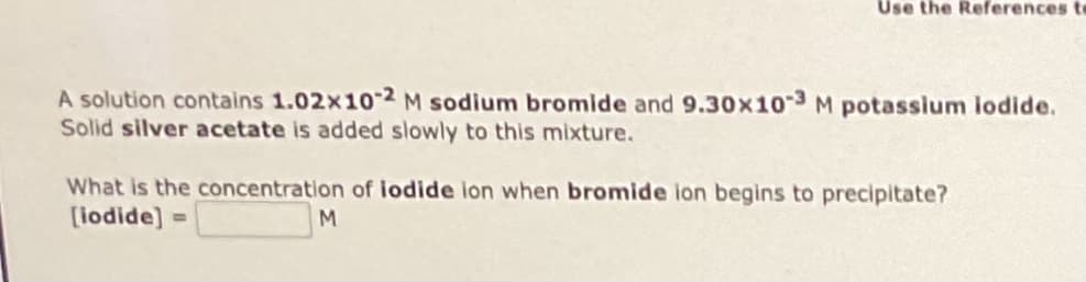 Use the References to
A solution contains 1.02x10-2 M sodium bromide and 9.30x10-3 M potassium iodide.
Solid silver acetate is added slowly to this mixture.
What is the concentration of iodide ion when bromide ion begins to precipitate?
[iodide]
M