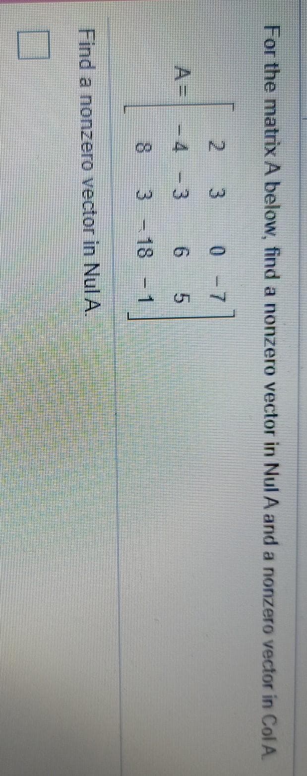 3.
For the matrix A below, find a nonzero vector in Nul A and a nonzero vector in Col A.
2.
0 -7
A=
- 4
6.
5.
8.
3-18 -1
Find a nonzero vector in Nul A.
