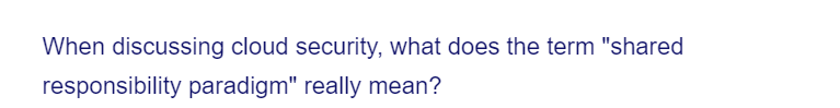 When discussing cloud security, what does the term "shared
responsibility paradigm" really mean?