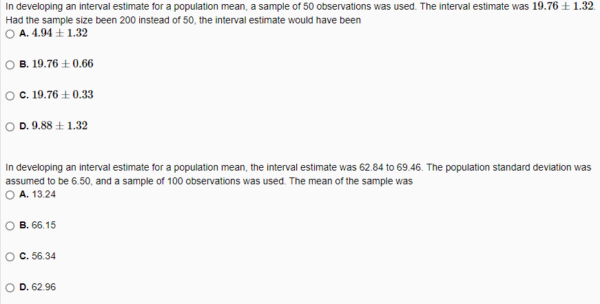 In developing an interval estimate for a population mean, a sample of 50 observations was used. The interval estimate was 19.76 ±1.32.
Had the sample size been 200 instead of 50, the interval estimate would have been
O A. 4.94 + 1.32
о В. 19.76 + 0.66
OC. 19.76 + 0.33
O D. 9.88 ± 1.32
In developing an interval estimate for a population mean, the interval estimate was 62.84 to 69.46. The population standard deviation was
assumed to be 6.50, and a sample of 100 observations was used. The mean of the sample was
O A. 13.24
о В. 6.15
о с. 56.34
O D. 62.96
