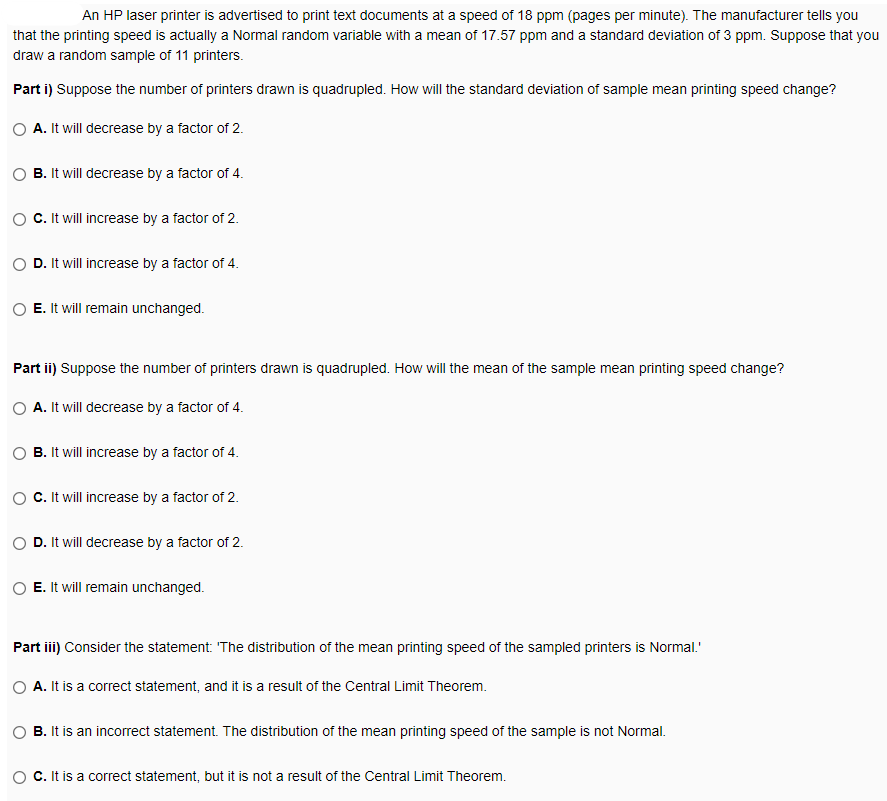 An HP laser printer is advertised to print text documents at a speed of 18 ppm (pages per minute). The manufacturer tells you
that the printing speed is actually a Normal random variable with a mean of 17.57 ppm and a standard deviation of 3 ppm. Suppose that you
draw a random sample of 11 printers.
Part i) Suppose the number of printers drawn is quadrupled. How will the standard deviation of sample mean printing speed change?
A. It will decrease by a factor of 2.
B. It will decrease by a factor of 4.
C. It will increase by a factor of 2.
D. It will increase by a factor of 4.
E. It will remain unchanged.
Part ii) Suppose the number of printers drawn is quadrupled. How will the mean of the sample mean printing speed change?
A. It will decrease by a factor of 4.
B. It will increase by a factor of 4.
C.It will increase by a factor of 2.
D. It will decrease by a factor of 2.
E. It will remain unchanged.
Part iii) Consider the statement: 'The distribution of the mean printing speed of the sampled printers is Normal.'
A. It is a correct statement, and it is a result of the Central Limit Theorem.
B. It is an incorrect statement. The distribution of the mean printing speed of the sample is not Normal.
C.It is a correct statement, but it is not a result of the Central Limit Theorem.
