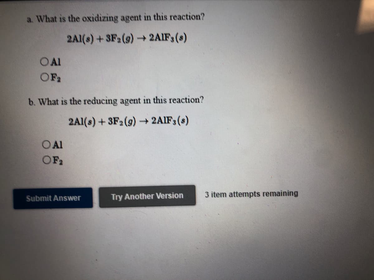 a. What is the oxidizing agent in this reaction?
2Al(s) +3F2(9) 2AIF (s)
OAl
OF2
b. What is the reducing agent in this reaction?
2Al(s) +3F2 (9) 2AIF3(s)
O Al
OF2
Submit Answer
Try Another Version
3 item attempts remaining
