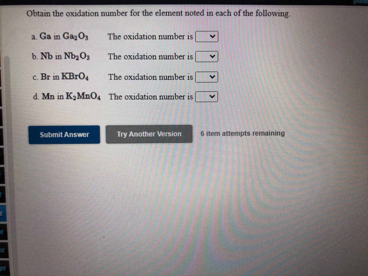 Obtain the oxidation number for the element noted in each of the following
a. Ga in GazO3
The oxidation number is
b. Nb in Nb2 O3
The oxidation number is
c. Br in KBrO4
The oxidation number is
d. Mn in K, Mn04 The oxidation number is
Submit Answer
Try Another Version
6 item attempts remaining
pt
