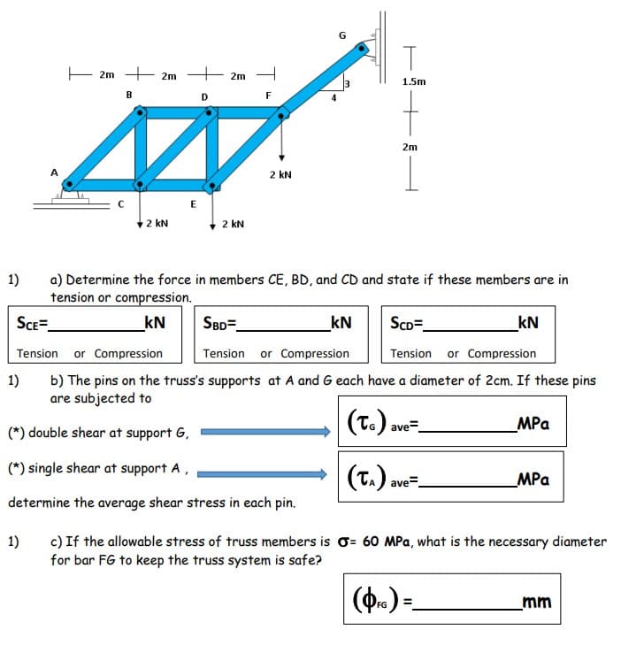 G
E 2m + 2m
+ 2m
1.5m
B
D
F
2m
A
2 kN
2 kN
2 kN
1)
a) Determine the force in members CE, BD, and CD and state if these members are in
tension or compression.
SCE=
kN
SBD=
kN
ScD=
kN
Tension or Compression
Tension
or Compression
Tension
or Compression
1)
b) The pins on the truss's supports at A and G each have a diameter of 2cm. If these pins
are subjected to
|(T.)
ave=
MPa
(*) double shear at support G,
(*) single shear at support A,
(T.).
MPa
ave=
determine the average shear stress in each pin.
) If
1)
for bar FG to keep the truss system is safe?
c) If the allowable stress of truss members is o= 60 MPa, what is the necessary diameter
(Ф.)-
mm
