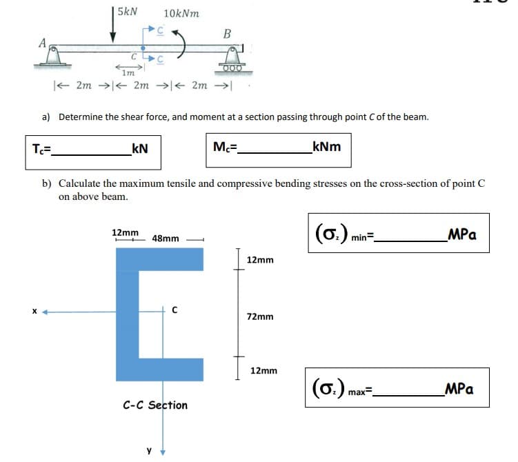 5kN
10kNm
B
A
000
1m
|- 2m →|< 2m →e 2m
a) Determine the shear force, and moment at a section passing through point C of the beam.
T=.
kN
Mc=.
kNm
b) Calculate the maximum tensile and compressive bending stresses on the cross-section of point C
on above beam.
(6.).
(0.) min=.
MPa
12mm
48mm
12mm
72mm
12mm
(6.) m
MPa
max=
C-C Section
