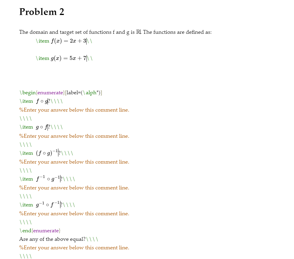 Problem 2
The domain and target set of functions f and g is R. The functions are defined as:
\item f(x) = 2x + 3\\
\ item g(x) = 5x + 7\\
\begin{enumerate}[label=(\alph*)]
\ item fo g?\\||
%Enter your answer below this comment line.
\ item go f?\|||
%Enter your answer below this comment line.
\item (fo g)?\|||
%Enter your answer below this comment line.
\item fl og-p\||
%Enter your answer below this comment line.
\item g-l o fll||
%Enter your answer below this comment line.
\end{enumerate}
Are any of the above equal?\ I||
%Enter your answer below this comment line.
