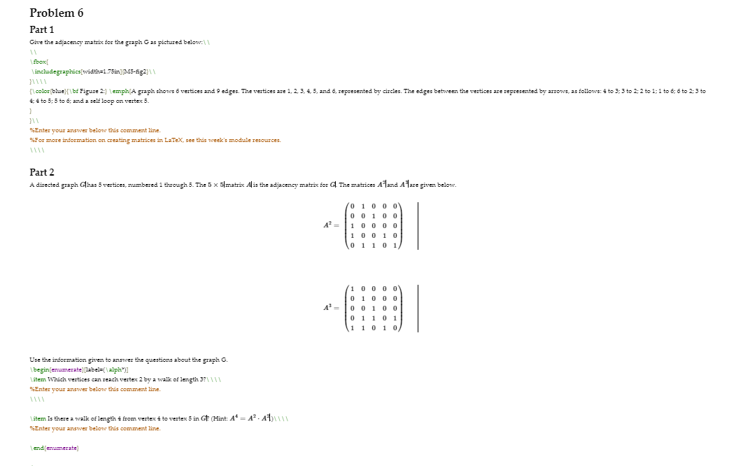 Problem 6
Part 1
Give the adjacency matrix for the graph Gas pictured below:\\
\ fbox{
\includegraphics[width=1.75in]M5-ig2}1L
{lcolor(bhue}{\bf Figure 2:} \emph(A graph shows 6 vertices and 9 edges. The vertices are 1, 2, 3, 4, 5, and 6, represented by circles. The edges between the vertices are represented by arrows, as follows: 4 to 3; 3 to 2: 2 to 1;1 to 6; 6 to 2:3 to
4: 4 to 5: 5 to 6; and a self loop on vertex 5.
PSEnter vour answer belonv this comment line.
For more information on creating matrices in LATEX, see this week's module resources.
Part 2
A directed graph Glhas 5 vertices, numbered 1 through 5. The 5 x 5|matrix Alis the adjacency matrix for G. The matrices Aland Alare given below.
0 10 0 O
0 0 10 0
100 0 0
100 1 0
0 1 10 1,
A =
0 0 1
0 1 101
1 10 10
Use the information given to anSwer the questions about the graph G.
Ibegin(enumerate} [label=(\alph")]
\ item Which vertices can reach vertex 2 by a walk of length 3?\\|1
%Enter your answer below this comment line.
\ item Is there a walk of length 4 from vertex 4 to vertex 5 in Gt (Hint: A= A. A)||
SEnter your answer below this comment line.
end(enumerate)
