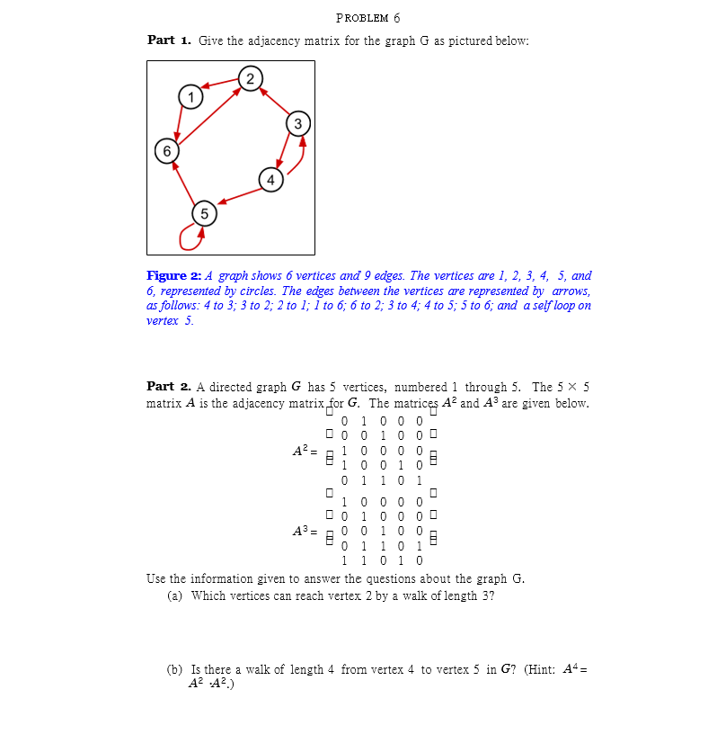 PROBLEM 6
Part 1. Give the adjacency matrix for the graph G as pictured below:
(2
3
6
Figure 2: A graph shows 6 vertices and 9 edges. The vertices are 1, 2, 3, 4, 5, and
6, represented by circles. The edges between the vertices are represented by arrows,
as follows: 4 to 3; 3 to 2; 2 to 1; I to 6; 6 to 2; 3 to 4; 4 to 5; 5 to 6; and a self loop on
vertex 5.
Part 2. A directed graph G has 5 vertices, numbered 1 through 5. The 5 × 5
matrix A is the adjacency matrix for G. The matrices A² and A³ are given below.
0 1 0 0 0
O 0 0 10 0 0
1 0 0 0 0
1 0 0 1 0
1 1 0
A² =
1.
1 0 0 0 0
1 0 0 0 0
0 0 10 0
0 1 10 1
1 0 1 0
A3 =
1
Use the information given to answer the questions about the graph
(a) Which vertices can reach vertex 2 by a walk of length 3?
(b) Is there a walk of length 4 from vertex 4 to vertex 5 in G? (Hint: A4=
A? A?.)
