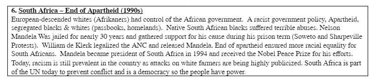 6. South Africa - End of Apartheid (1990s)
European-descended whites (Afrikaners) had control of the African government. A racist government policy, Apartheid,
segregated blacks & whites (passbooks, homelands). Native South African blacks suffered terrible abuses. Nelson
Mandela Was jailed for nearly 30 years and gathered support for his cause during his prison term (Soweto and Sharpeville
Protests). William de Klerk legalized the ANC and released Mandela. End of apartheid ensured more racial equality for
South Africans. Mandela became president of South Africa in 1994 and received the Nobel Peace Prize for his efforts.
Today, racism is still prevalent in the country as attacks on white farmers are being highly publicized. South Africa is part
of the UN today to prevent conflict and is a democracy so the people have power.