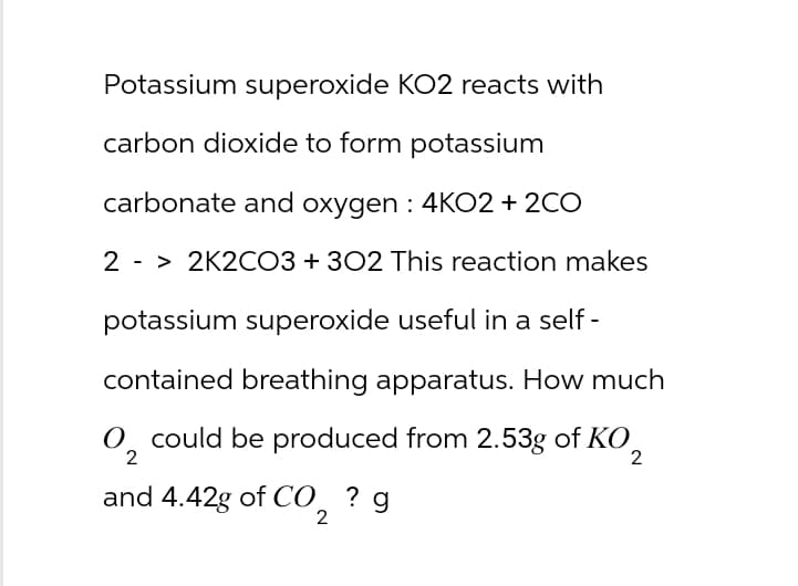 Potassium superoxide KO2 reacts with
carbon dioxide to form potassium
carbonate and oxygen : 4KO2 + 2CO
2 -> 2K2CO3 + 302 This reaction makes
potassium superoxide useful in a self-
contained breathing apparatus. How much
O₂ could be produced from 2.53g of KO₂
2
2
and 4.42g of CO ? g
2