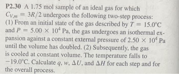 P2.30 A 1.75 mol sample of an ideal gas for which
Cv.m = 3R/2 undergoes the following two-step process:
(1) From an initial state of the gas described by T = 15.0°C
and P = 5.00 X 104 Pa, the gas undergoes an isothermal ex-
pansion against a constant external pressure of 2.50 × 104 Pa
until the volume has doubled. (2) Subsequently, the gas
is cooled at constant volume. The temperature falls to
-19.0°C. Calculate q, w, AU, and AH for each step and for
the overall process.