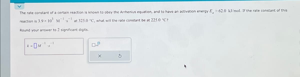 The rate constant of a certain reaction is known to obey the Arrhenius equation, and to have an activation energy E = 62.0 kJ/mol. If the rate constant of this
reaction is 3.9 × 10³ M
at 325.0 °C, what will the rate constant be at 225.0 °C?
Round your answer to 2 significant digits.
-OM
k=
1 -1