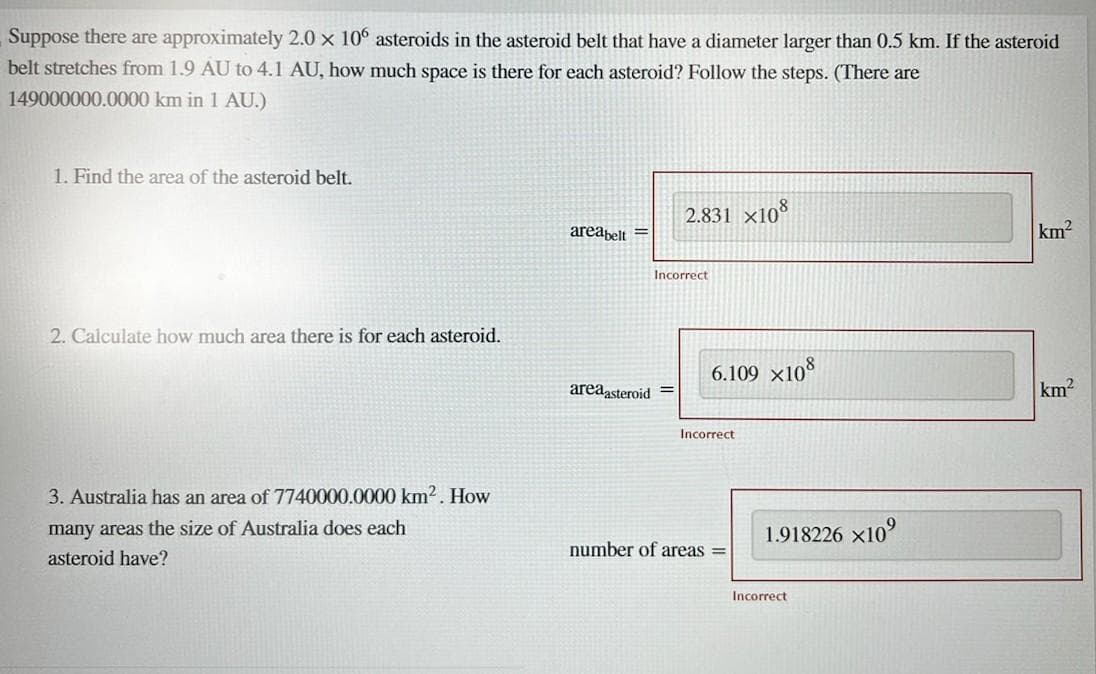 Suppose there are approximately 2.0 × 106 asteroids the asteroid belt that have a diameter larger than 0.5 km. If the asteroid
belt stretches from 1.9 AU to 4.1 AU, how much space is there for each asteroid? Follow the steps. (There are
149000000.0000 km in 1 AU.)
1. Find the area of the asteroid belt.
2. Calculate how much area there is for each asteroid.
3. Australia has an area of 7740000.0000 km². How
many areas the size of Australia does each
asteroid have?
areabelt=
2.831 x108
Incorrect
area asteroid =
6.109 x108
Incorrect
number of areas =
1.918226x10⁹
Incorrect
km²
km²