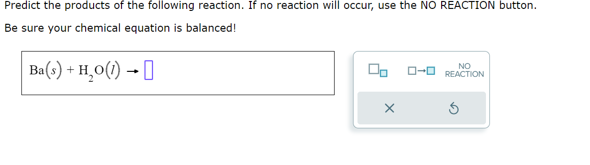 Predict the products of the following reaction. If no reaction will occur, use the NO REACTION button.
Be sure your chemical equation is balanced!
Ba(s) + H₂O(1) →
X
NO
→ REACTION