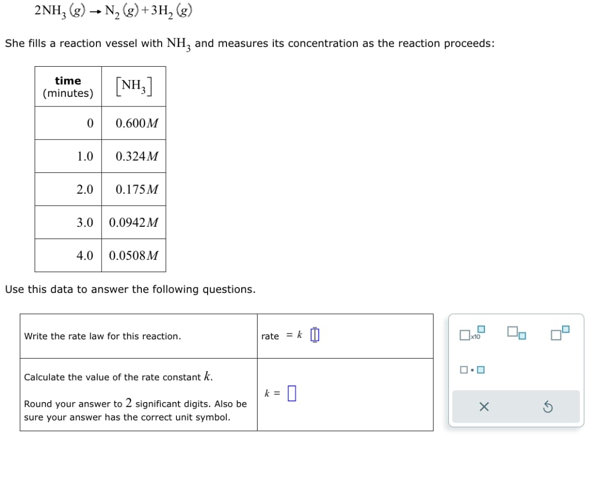 2NH₂(g) → N₂(g) + 3H₂(g)
She fills a reaction vessel with NH3 and measures its concentration as the reaction proceeds:
time
(minutes)
0
1.0
2.0
3.0
4.0
[NH₂]
0.600M
0.324M
0.175M
0.0942 M
0.0508 M
Use this data to answer the following questions.
Write the rate law for this reaction.
Calculate the value of the rate constant k.
Round your answer to 2 significant digits. Also be
sure your answer has the correct unit symbol.
rate = k
k = 0
x10
ロ・ロ
X
4