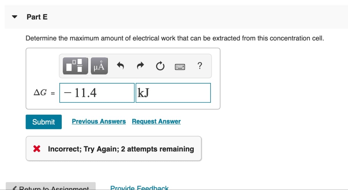 Part E
Determine the maximum amount of electrical work that can be extracted from this concentration cell.
AG = - 11.4
Submit
μÅ
kJ
Return to Assignment
Previous Answers Request Answer
2 ?
X Incorrect; Try Again; 2 attempts remaining
Provide Feedback