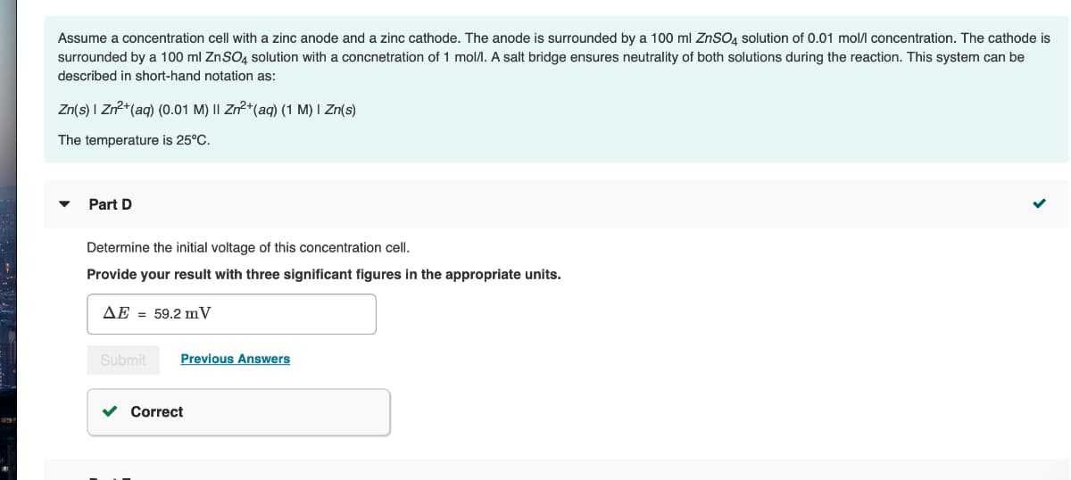 Assume a concentration cell with a zinc anode and a zinc cathode. The anode is surrounded by a 100 ml ZnSO4 solution of 0.01 mol/l concentration. The cathode is
surrounded by a 100 ml ZnSO4 solution with a concnetration of 1 mol/l. A salt bridge ensures neutrality of both solutions during the reaction. This system can be
described in short-hand notation as:
Zn(s) | Zn²+ (aq) (0.01 M) II Zn²+ (aq) (1 M) I Zn(s)
The temperature is 25°C.
Part D
Determine the initial voltage of this concentration cell.
Provide your result with three significant figures in the appropriate units.
AE 59.2 mV
Submit
Previous Answers
Correct