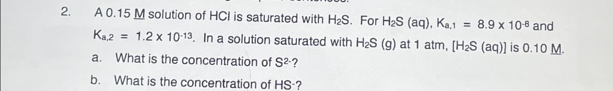 2.
A 0.15 M solution of HCI is saturated with H₂S. For H₂S (aq), Ka,1 = 8.9 x 10-8 and
Ka,2 = 1.2 x 10-13. In a solution saturated with H₂S (g) at 1 atm, [H₂S (aq)] is 0.10 M.
What is the concentration of S²-?
What is the concentration of HS-?
a.
b.