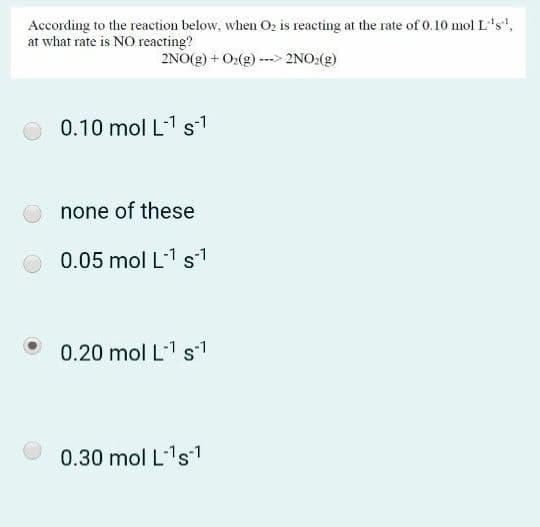 According to the reaction below, when Oz is reacting at the rate of 0.10 mol L's',
at what rate is NO reacting?
2NO(g) + O2(g) ---> 2NO:(g)
0.10 mol L-1 s-1
none of these
0.05 mol L1 s1
0.20 mol L1 s1
0.30 mol L1s1
