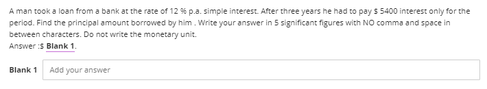 A man took a loan from a bank at the rate of 12 % p.a. simple interest. After three years he had to pay $ 5400 interest only for the
period. Find the principal amount borrowed by him. Write your answer in 5 significant figures with NO comma and space in
between characters. Do not write the monetary unit.
Answer :$ Blank 1.
Blank 1
Add your answer
