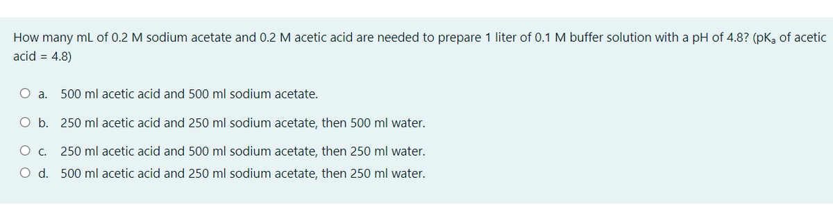 How many mL of 0.2 M sodium acetate and 0.2 M acetic acid are needed to prepare 1 liter of 0.1 M buffer solution with a pH of 4.8? (pK, of acetic
acid = 4.8)
500 ml acetic acid and 500 ml sodium acetate.
O b. 250 ml acetic acid and 250 ml sodium acetate, then 500 ml water.
250 ml acetic acid and 500 ml sodium acetate, then 250 ml water.
O d. 500 ml acetic acid and 250 ml sodium acetate, then 250 ml water.
