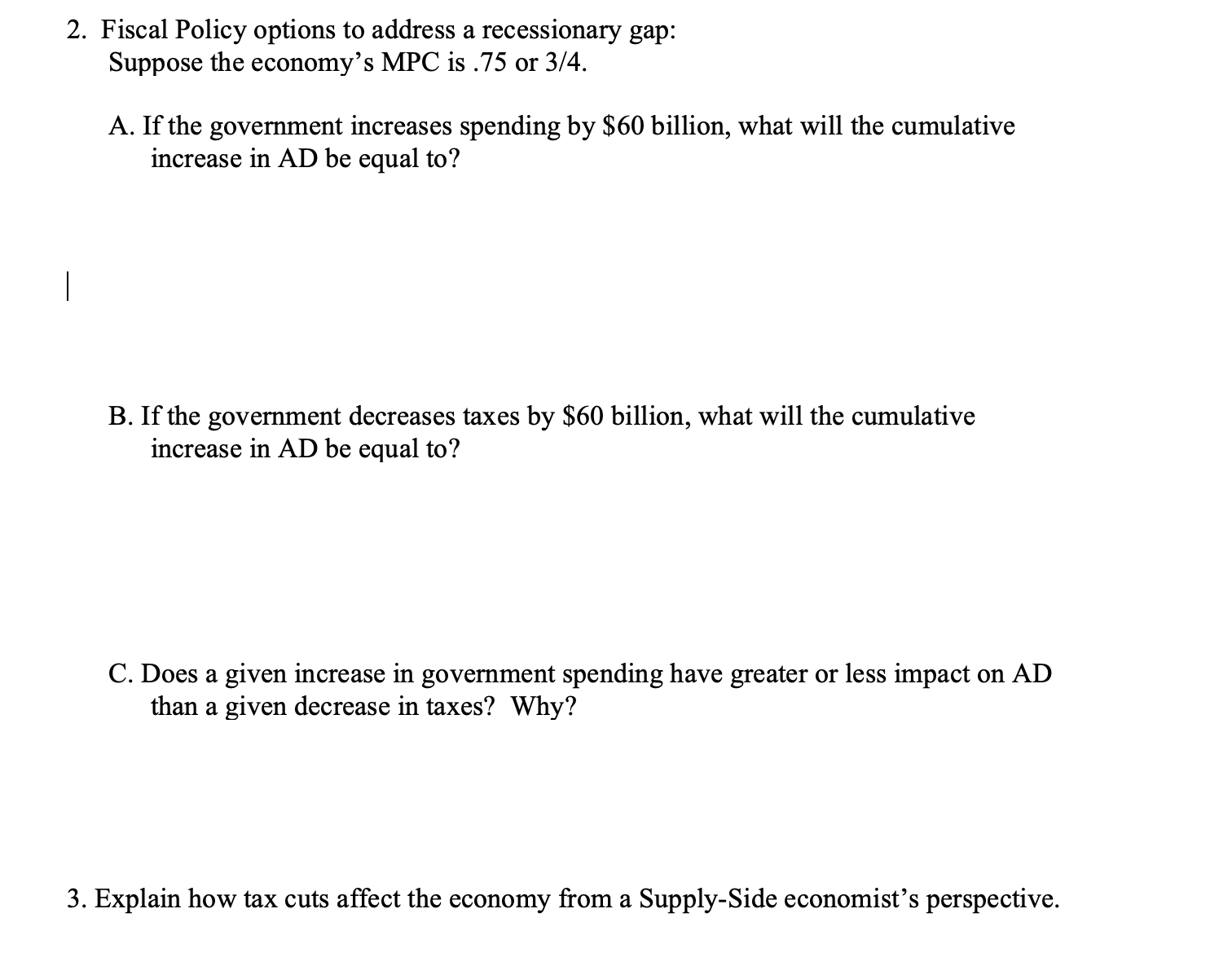 2. Fiscal Policy options to address a recessionary gap:
Suppose the economy's MPC is .75 or 3/4.
A. If the government increases spending by $60 billion, what will the cumulative
increase in AD be equal to?
|
B. If the government decreases taxes by $60 billion, what will the cumulative
increase in AD be equal to?
C. Does a given increase in government spending have greater or less impact on AD
than a given decrease in taxes? Why?
