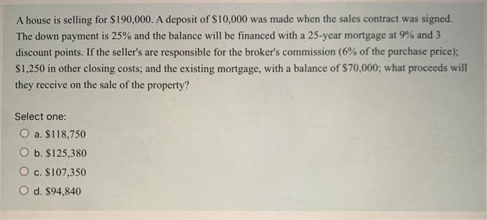 A house is selling for $190,000. A deposit of $10,000 was made when the sales contract was signed.
The down payment is 25% and the balance will be financed with a 25-year mortgage at 9% and 3
discount points. If the seller's are responsible for the broker's commission (6% of the purchase price);
$1,250 in other closing costs; and the existing mortgage, with a balance of $70,000; what proceeds will
they receive on the sale of the property?
Select one:
O a. $118,750
O b. $125,380
O c. $107,350
d. $94,840
