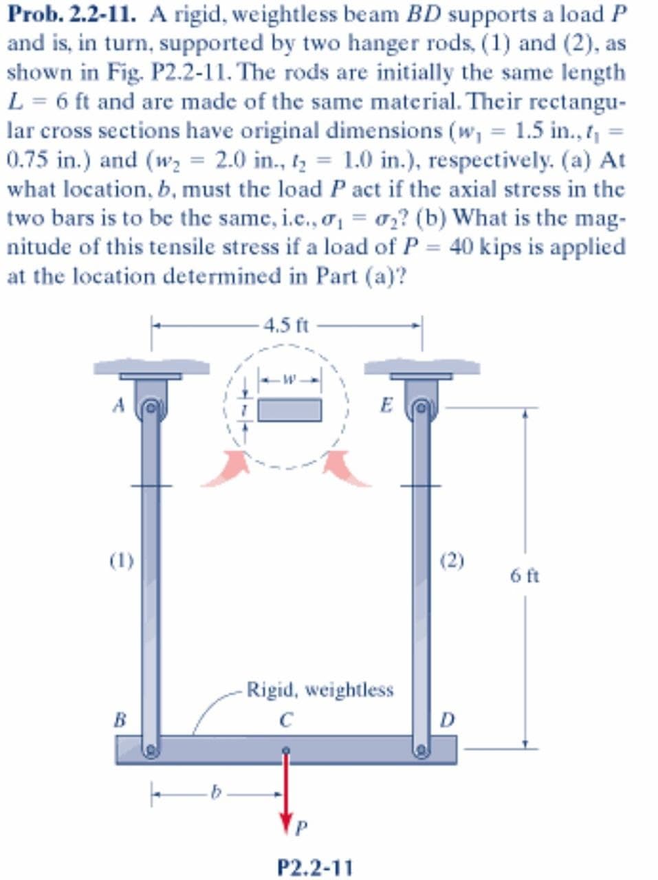 Prob. 2.2-11. A rigid, weightless beam BD supports a load P
and is, in turn, supported by two hanger rods, (1) and (2), as
shown in Fig. P2.2-11. The rods are initially the same length
L = 6 ft and are made of the same material. Their rectangu-
lar cross sections have original dimensions (w, = 1.5 in., 1, =
0.75 in.) and (wz = 2.0 in., tz = 1.0 in.), respectively. (a) At
what location, b, must the load P act if the axial stress in the
two bars is to be the same, i.c., o = o,? (b) What is the mag-
nitude of this tensile stress if a load of P = 40 kips is applied
at the location determined in Part (a)?
4.5 ft
(1)
(2)
6 ft
- Rigid, weightless
B
D
P2.2-11
