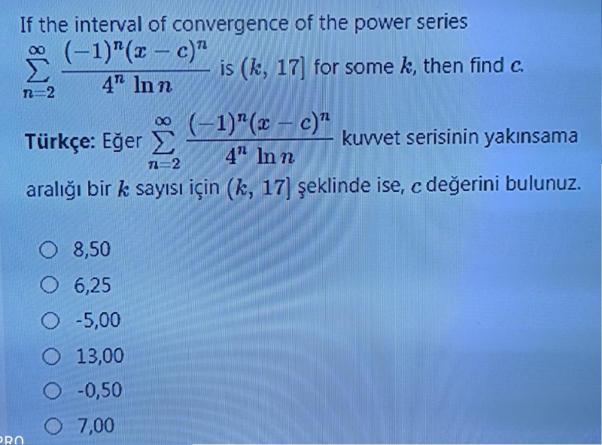 If the interval of convergence of the power series
*(-1)"(z – c)"
4 In n
is (k, 17 for some k, then find c.
*(-1)"(* – c)*
4 In n
Türkçe: Eğer
kuvvet serisinin yakınsama
7-2
aralığı bir k sayısı için (k, 17] şeklinde ise, c değerini bulunuz.
O 8,50
O 6,25
O -5,00
O 13,00
-0,50
O 7,00
PRO
