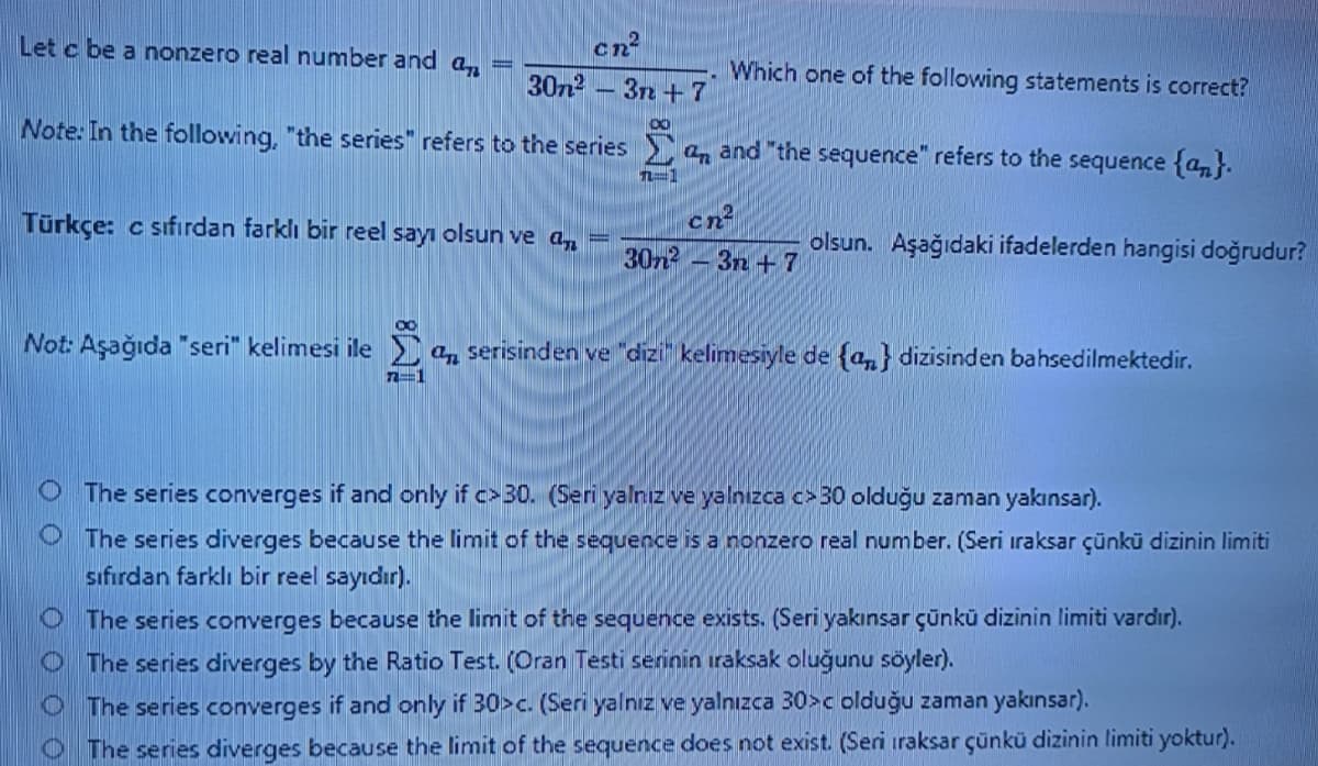 cn²
30n2
Let c be a nonzero real number and a,
Which one of the following statements is correct?
3n +7
Note: In the following, "the series" refers to the series an and "the sequence" refers to the sequence {an}.
n-1
Türkçe: c sıfırdan farklı bir reel sayı olsun ve a,
30n2 – 3n + 7
olsun. Aşağıdaki ifadelerden hangisi doğrudur?
Not: Aşağıda "seri" kelimesi ile a, serisinden ve "dizi kelimesiyle de {a,} dizisinden bahsedilmektedir.
n=1
O The series converges if and only if c>30. (Seri yalnız ve yalnızca c> 30 olduğu zaman yakınsar).
O The series diverges because the limit of the sequence is a nonzero real number. (Seri iraksar çünkü dizinin limiti
sıfırdan farklı bir reel sayıdır).
O The series converges because the limit of the sequence exists. (Seri yakınsar çünkü dizinin limiti vardır).
O The series diverges by the Ratio Test. (Oran Testi serinin ıraksak oluğunu söyler).
O The series converges if and only if 30>c. (Seri yalnız ve yalnızca 30>c olduğu zaman yakınsar).
O The series diverges because the limit of the sequence does not exist. (Seri iraksar çünkü dizinin limiti yoktur).
