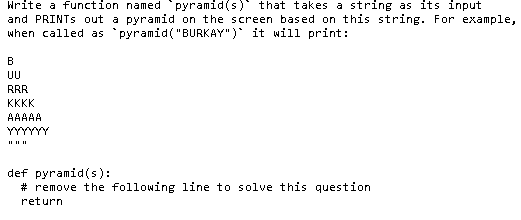 Write a function named pyramid(s) that t akes a string as its input
and PRINTS out a pyramid on the screen based on this string. For example,
when called as pyramid("BURKAY") it will print:
В
UU
RRR
KKKK
AAAAA
def pyramid(s):
# remove the following line to solve this question
return
