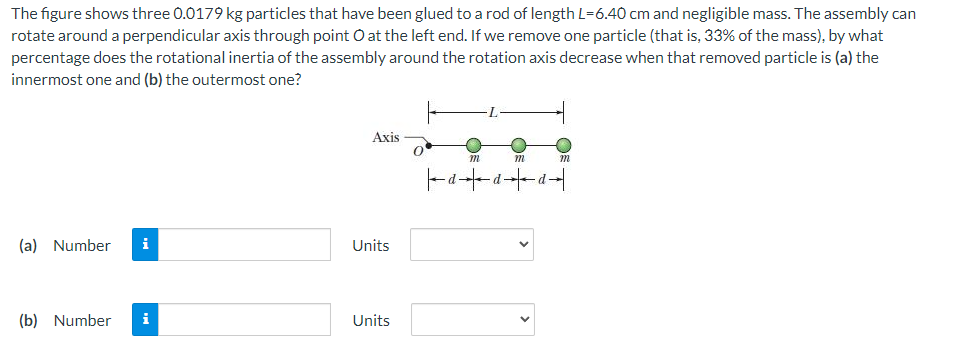 The figure shows three 0.0179 kg particles that have been glued to a rod of length L=6.40 cm and negligible mass. The assembly can
rotate around a perpendicular axis through point O at the left end. If we remove one particle (that is, 33% of the mass), by what
percentage does the rotational inertia of the assembly around the rotation axis decrease when that removed particle is (a) the
innermost one and (b) the outermost one?
Axis
m
m
-d-d--d-
(a) Number
i
Units
(b) Number
i
Units
>
>
