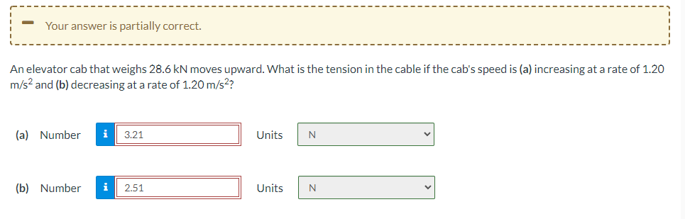 Your answer is partially correct.
An elevator cab that weighs 28.6 kN moves upward. What is the tension in the cable if the cab's speed is (a) increasing at a rate of 1.20
m/s? and (b) decreasing at a rate of 1.20 m/s??
(a) Number
i
3.21
Units
N
(b) Number
2.51
Units
N
