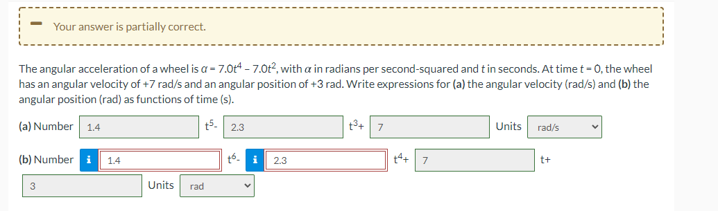 Your answer is partially correct.
The angular acceleration of a wheel is a = 7.0t4 - 7.0t2, with a in radians per second-squared and t in seconds. At time t = 0, the wheel
has an angular velocity of +7 rad/s and an angular position of +3 rad. Write expressions for (a) the angular velocity (rad/s) and (b) the
angular position (rad) as functions of time (s).
(a) Number 1.4
t5.
2.3
t3+
Units
rad/s
(b) Number i
1.4
+6.
i
2.3
14+
t+
3
Units
rad
