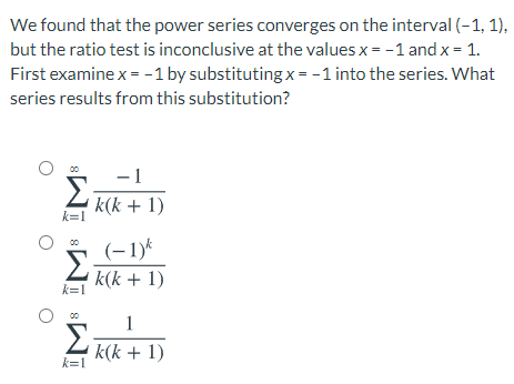 We found that the power series converges on the interval (-1, 1),
but the ratio test is inconclusive at the values x = -1 and x = 1.
First examine x = - 1 by substituting x = -1 into the series. What
series results from this substitution?
-1
Σ
k(k + 1)
k=1
(-1)*
k(k + 1)
k=1
1
Σ
k(k + 1)
k=1
