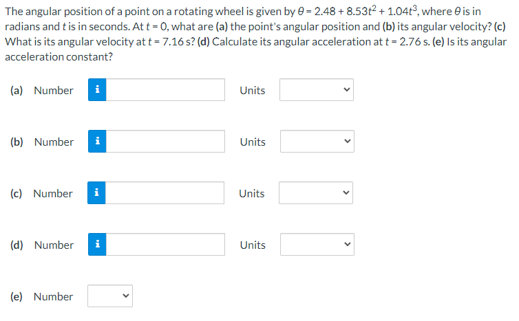 The angular position of a point on a rotating wheel is given by 0 = 2.48 + 8.53t2 + 1.04t°, where e is in
radians and t is in seconds. At t = 0, what are (a) the point's angular position and (b) its angular velocity? (c)
What is its angular velocity at t = 7.16 s? (d) Calculate its angular acceleration at t = 2.76 s. (e) Is its angular
acceleration constant?
(a) Number
i
Units
(b) Number
i
Units
(c) Number
i
Units
(d) Number
Units
(e) Number
>
>
>
