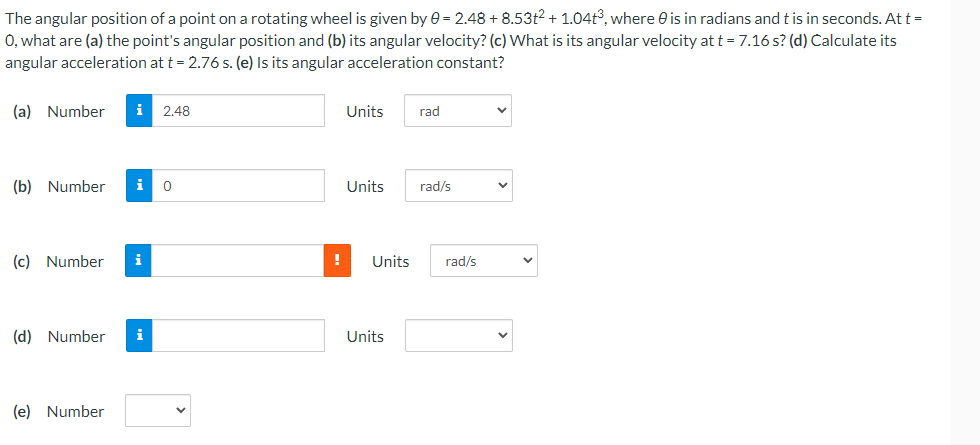 The angular position of a point on a rotating wheel is given by e = 2.48 + 8.53t2 + 1.04t°, where e is in radians and t is in seconds. At t =
0, what are (a) the point's angular position and (b) its angular velocity? (c) What is its angular velocity at t = 7.16 s? (d) Calculate its
angular acceleration at t = 2.76 s. (e) Is its angular acceleration constant?
(a) Number
i
2.48
Units
rad
(b) Number
i
Units
rad/s
(c) Number
i
Units
rad/s
(d) Number
i
Units
(e) Number
