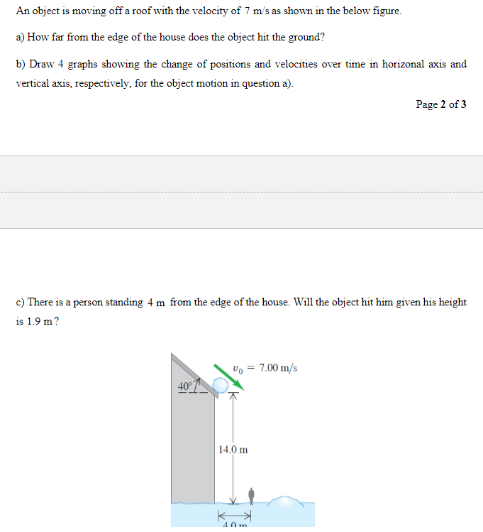 An object is moving off a roof with the velocity of 7 m/s as shown in the below figure.
a) How far from the edge of the house does the object hit the ground?
b) Draw 4 graphs showing the change of positions and velocities over time in horizonal axis and
vertical axis, respectively, for the object motion in question a).
c) There is a person standing 4 m from the edge of the house. Will the object hit him given his height
is 1.9 m?
40°
Vo = 7.00 m/s
14.0 m
K
Page 2 of 3
40m