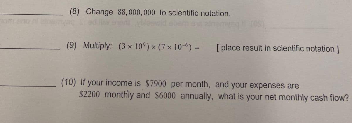 nom
(8) Change 88,000,000 to scientific notation.
(OS)
(9) Multiply: (3 × 10°) × (7 × 10-6) =
[place result in scientific notation]
(10) If your income is $7900 per month, and your expenses are
$2200 monthly and $6000 annually, what is your net monthly cash flow?