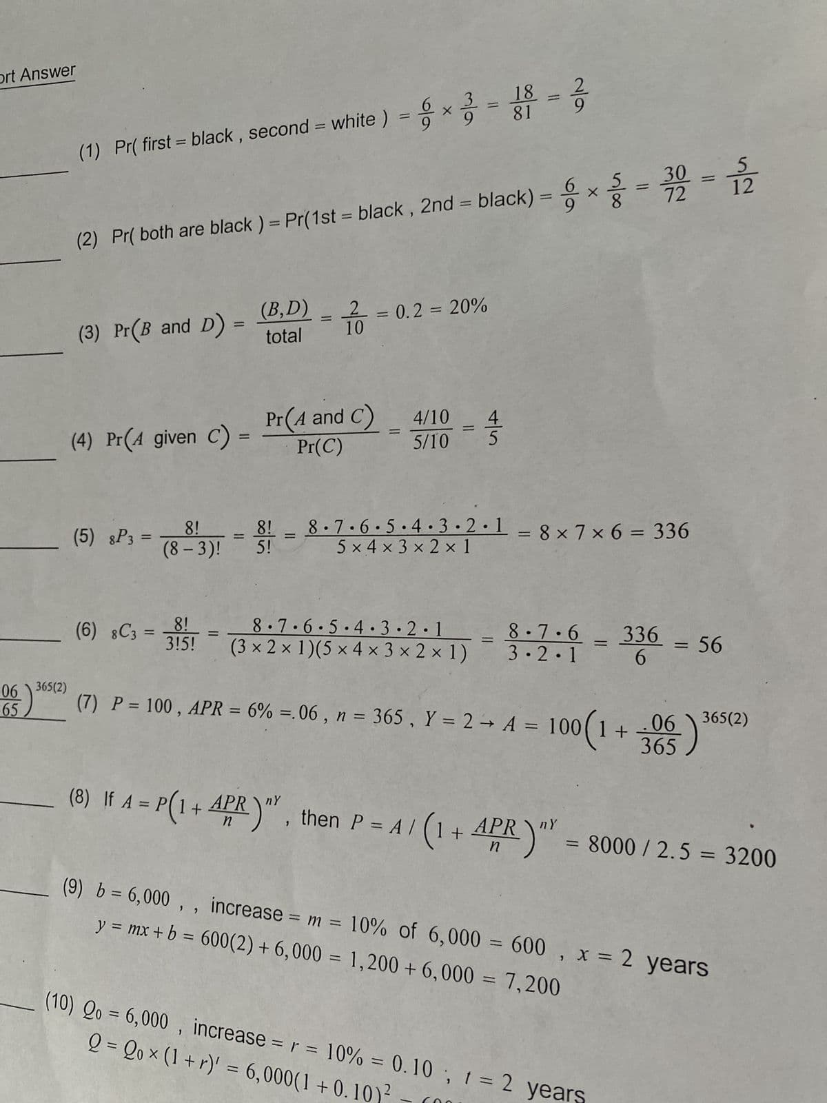 ort Answer
(1) Pr( first = black, second = white ) = x3 = 18 = 2
(2) Pr( both are black ) = Pr(1st - black, 2nd = black) = x ² = 30 = 12
72
-
=
(B,D)
2 = 0.2 = 20%
(3) Pr(B and D) =
total
Pr(A and C)
4/10
4
(4) Pr(A given C)
5/10
5
Pr(C)
(5) 8P3 =
=
8!
(8-3)!
8!
5!
8.7.6.5.4.3.2.18x7x6 = 336
5x4×3× 2 × 1
8!
(6) 8C3 =
8.7.6.5.4.3.2.1
8.7.6
336
X
315! (3 × 2 × 1)(5 x 4× 3 × 2 × 1)
3.2.1
= 56
6
06\365(2)
(-)
$65
06 365(2)
(7) P = 100, APR = 6% =.06, n = 365, Y = 2 → A = 100(1+
365
ny
(8) If A = P(1 + APR)", then P = A/ (1 + APR) = 8000 / 2.5 = 3200
(9) b = 6,000,, increase = m = 10% of 6,000 = 600, x = 2 years
y = mx + b = 600(2) + 6,000 = 1,200 + 6,000 = 7,200
t
Q = Qox (1+r)' = 6,000(1+0.10)²
(10) Qo= 6,000, increase = r = 10% = 0.10, 1 = 2 years
-
=
=
X