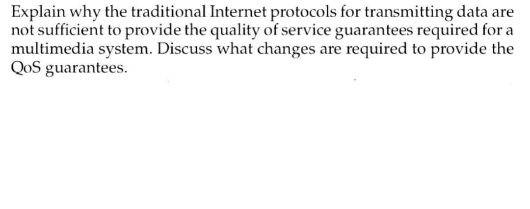 Explain why the traditional Internet protocols for transmitting data are
not sufficient to provide the quality of service guarantees required for a
multimedia system. Discuss what changes are required to provide the
QoS guarantees.