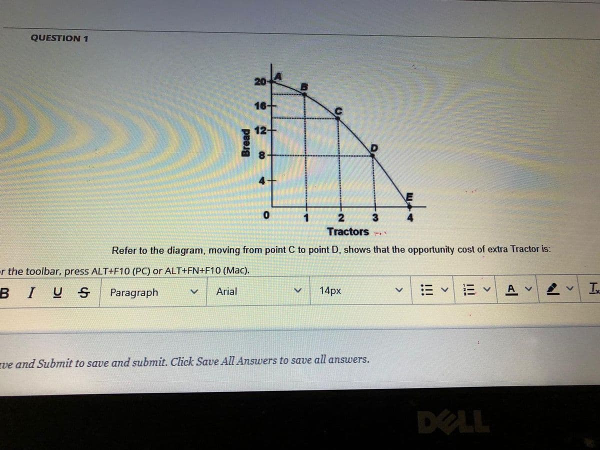 QUESTION1
16+
12+
2
4
Tractors
Refer to the diagram, moving from point C to point D, shows that the opportunity cost of extra Tractor is:
r the toolbar, press ALT+F10 (PC) or ALT+FN+F10 (Mac).
B
I
U S
14px
A v
Ix
Paragraph
Arial
ve and Submit to save and submit. Click Save All Answers to save all answers.
DELL
Bread
!!!
