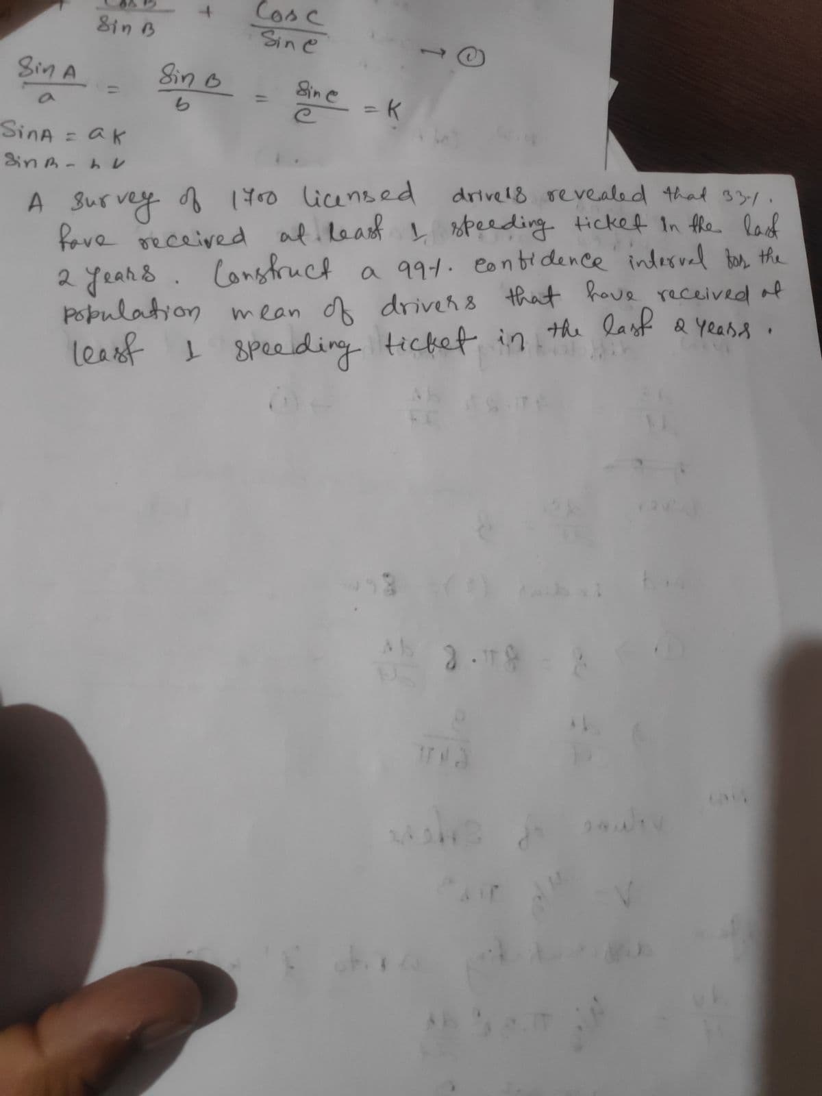 Sin A
Sin B
SinA = ak
Sin - LV
4
Sin B
b
Cosc
Sine
Sine
= = K
-
O
A survey of 1700 licensed
drive 18 revealed that 33/
have received at least I speeding ticket in the last
Construct a 991. contidence interval for the
2 yeans
population mean of drivers that have received of
least I speeding ticket in the las
last & Years.
45 2.18 = 2
obx
9
E
2443
AIT
it
Jiv
24u
+3
3