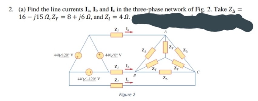 2. (a) Find the line currents I,, Ib and I̟ in the three-phase network of Fig. 2. Take Z =
16 – j15 N, Zy = 8+ j6 N, and Z¡ = 4 N.
2, 1
44/120" V
440/0° V
Zy
B
440/-120° V
Figure 2
