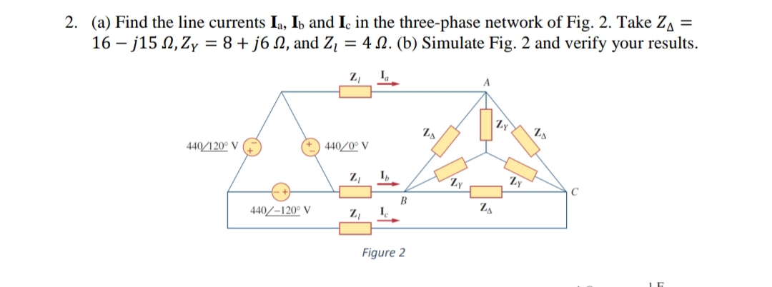 2. (a) Find the line currents Ia, Ib and Ic in the three-phase network of Fig. 2. Take Z, =
16 – j15 N, Zy = 8+ j6 N, and Zį = 4 N. (b) Simulate Fig. 2 and verify your results.
Z,
A
Zy
ZA
440/120° V
440/0° V
Z,
I,
Zy
Zy
B
Za
440/-120° V
Z,
Figure 2
