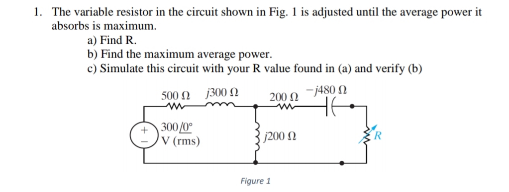 1. The variable resistor in the circuit shown in Fig. 1 is adjusted until the average power it
absorbs is maximum.
a) Find R.
b) Find the maximum average power.
c) Simulate this circuit with your R value found in (a) and verify (b)
200 Q 7480 N
HE
500 N
j300 N
300/0°
V (rms)
+
j200 N
Figure 1
