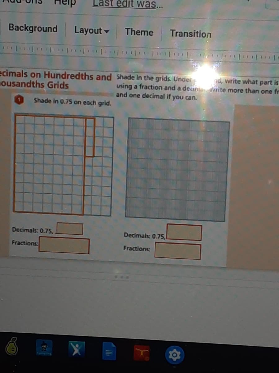 Last edit was...
Background
Layout
Theme
Transition
ecimals on Hundredths and Shade in the grids. Under
ousandths Grids
d, write what part is
using a fraction and a desin L Vite more than one fr
and one decimal if you can.
Shade in 0.75 on each grid.
Decimals: 0.75,
Decimals: 0.75,
Fractions
Fractions:
