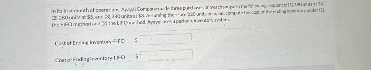 In its first month of operations, Ayayai Company made three purchases of merchandise in the following sequence: (1) 180 units at $4,
(2) 280 units at $5, and (3) 380 units at $8. Assuming there are 220 units on hand, compute the cost of the ending inventory under (1)
the FIFO method and (2) the LIFO method. Ayayai uses a periodic inventory system.
Cost of Ending Inventory-FIFO
$
Cost of Ending Inventory-LIFO
$